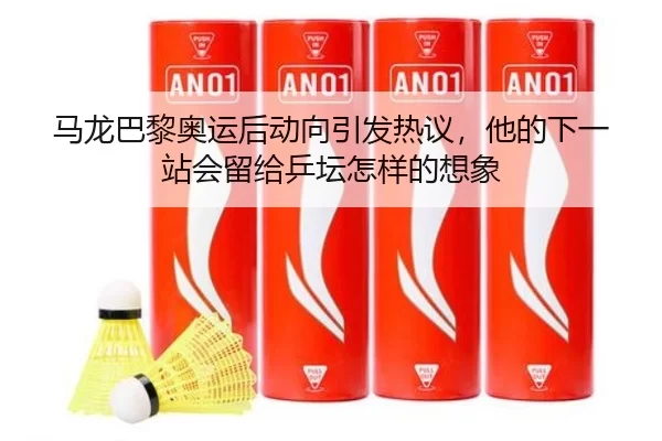 马龙巴黎奥运后动向引发热议，他的下一站会留给乒坛怎样的想象